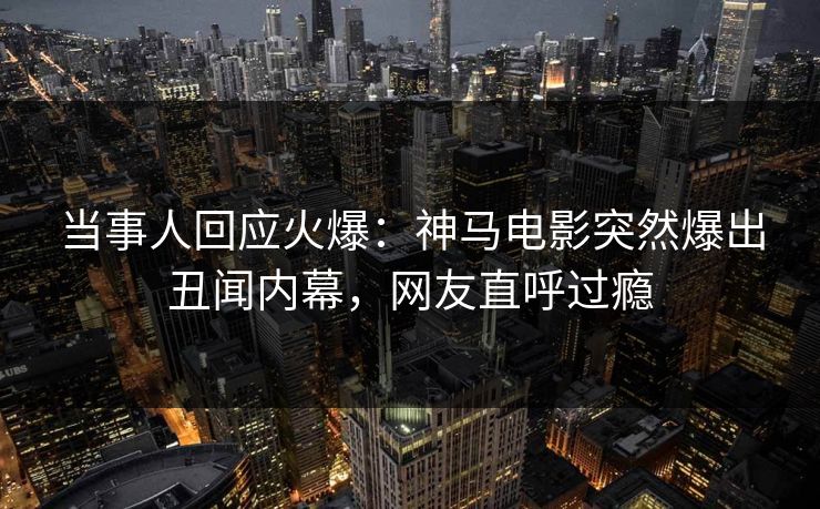当事人回应火爆：神马电影突然爆出丑闻内幕，网友直呼过瘾