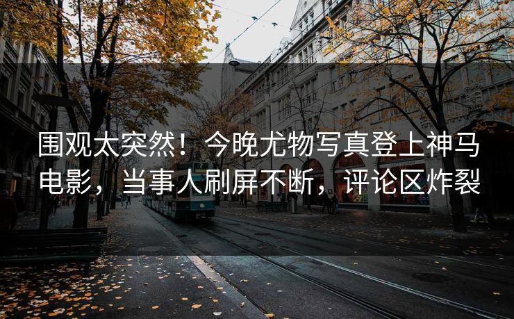 围观太突然！今晚尤物写真登上神马电影，当事人刷屏不断，评论区炸裂
