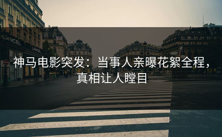神马电影突发：当事人亲曝花絮全程，真相让人瞠目