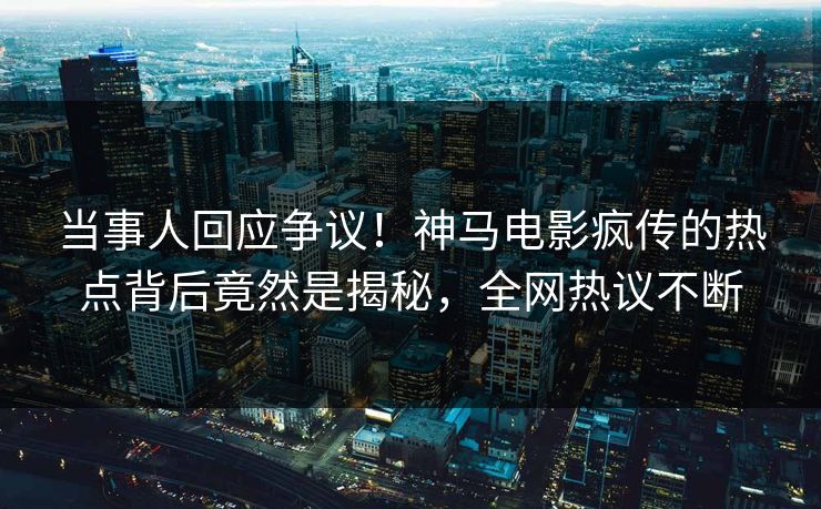 当事人回应争议！神马电影疯传的热点背后竟然是揭秘，全网热议不断