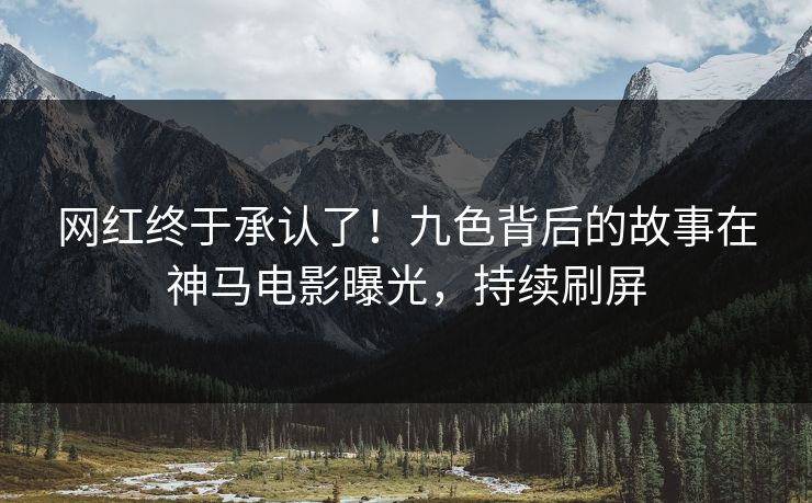 网红终于承认了！九色背后的故事在神马电影曝光，持续刷屏