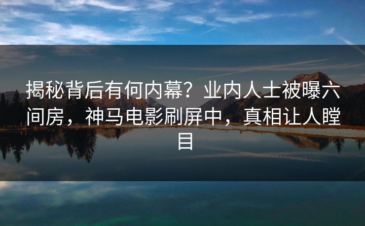 揭秘背后有何内幕？业内人士被曝六间房，神马电影刷屏中，真相让人瞠目