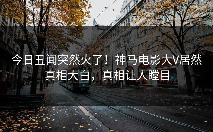 今日丑闻突然火了！神马电影大V居然真相大白，真相让人瞠目