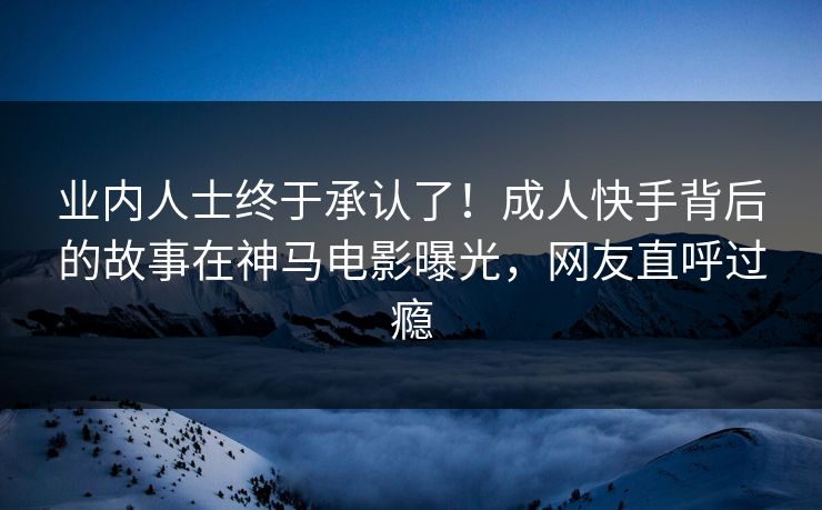 业内人士终于承认了！成人快手背后的故事在神马电影曝光，网友直呼过瘾