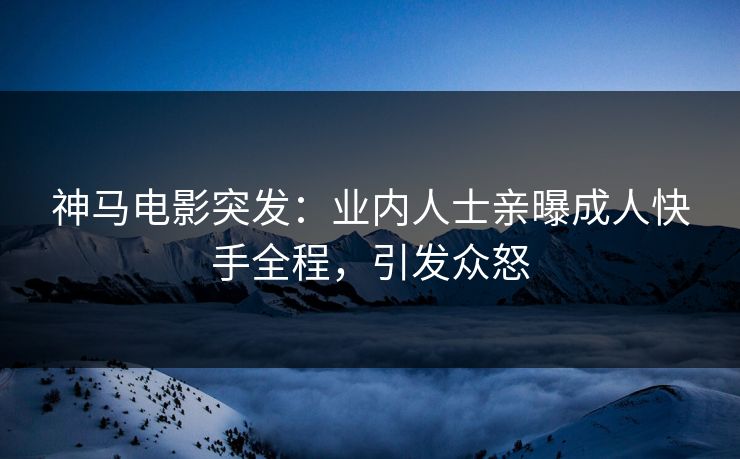 神马电影突发：业内人士亲曝成人快手全程，引发众怒