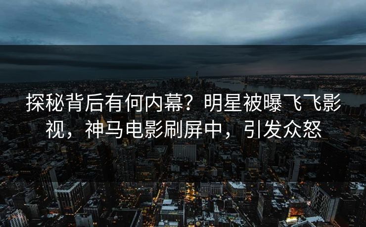 探秘背后有何内幕？明星被曝飞飞影视，神马电影刷屏中，引发众怒
