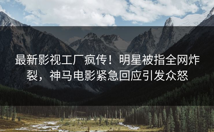 最新影视工厂疯传！明星被指全网炸裂，神马电影紧急回应引发众怒