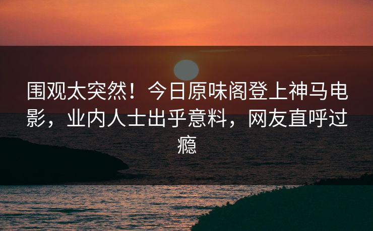 围观太突然！今日原味阁登上神马电影，业内人士出乎意料，网友直呼过瘾