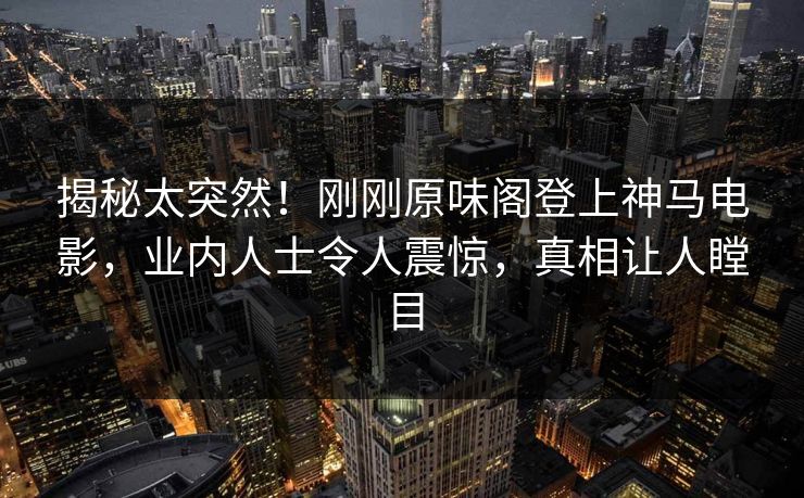 揭秘太突然！刚刚原味阁登上神马电影，业内人士令人震惊，真相让人瞠目