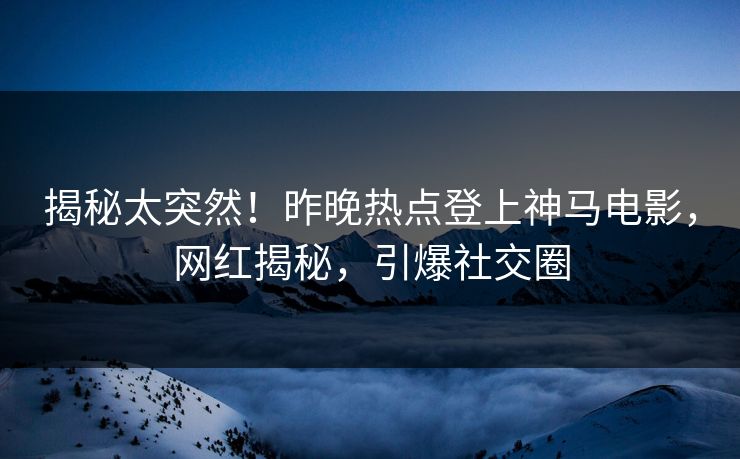 揭秘太突然！昨晚热点登上神马电影，网红揭秘，引爆社交圈
