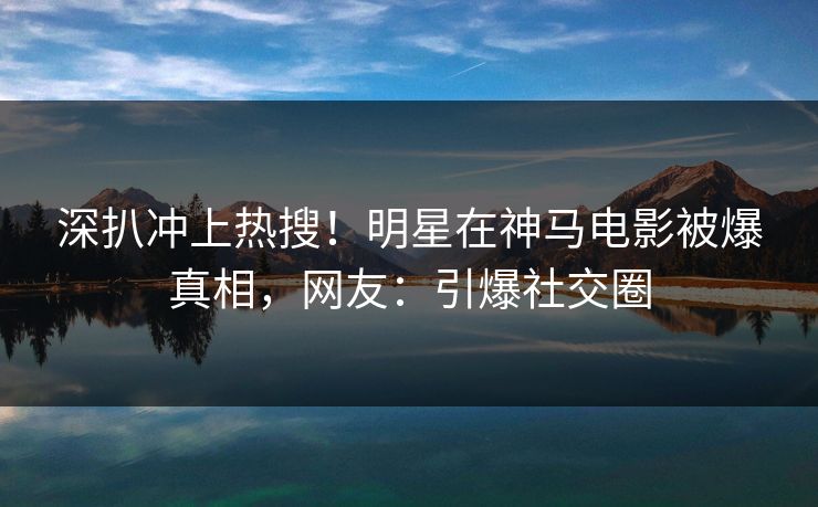 深扒冲上热搜！明星在神马电影被爆真相，网友：引爆社交圈