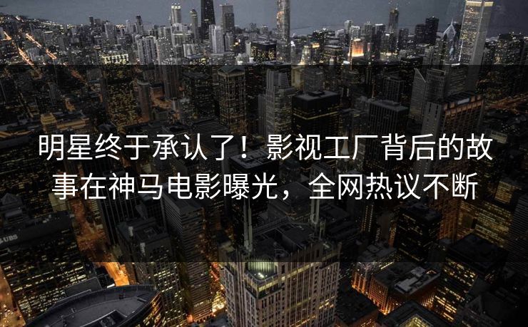 明星终于承认了！影视工厂背后的故事在神马电影曝光，全网热议不断