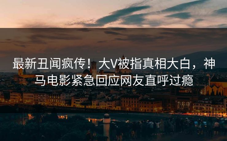 最新丑闻疯传！大V被指真相大白，神马电影紧急回应网友直呼过瘾