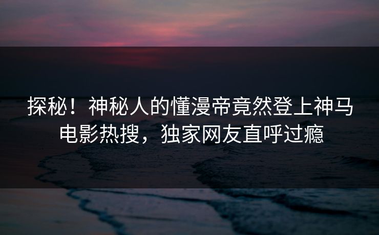 探秘！神秘人的懂漫帝竟然登上神马电影热搜，独家网友直呼过瘾