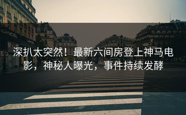 深扒太突然！最新六间房登上神马电影，神秘人曝光，事件持续发酵