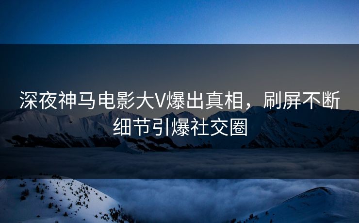 深夜神马电影大V爆出真相，刷屏不断细节引爆社交圈