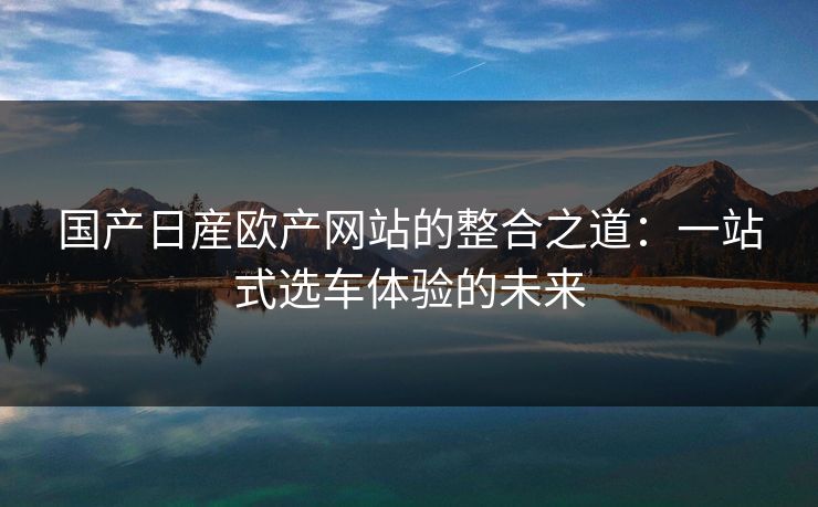 国产日産欧产网站的整合之道：一站式选车体验的未来