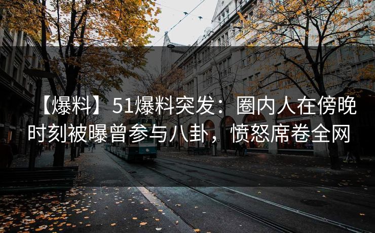 【爆料】51爆料突发：圈内人在傍晚时刻被曝曾参与八卦，愤怒席卷全网