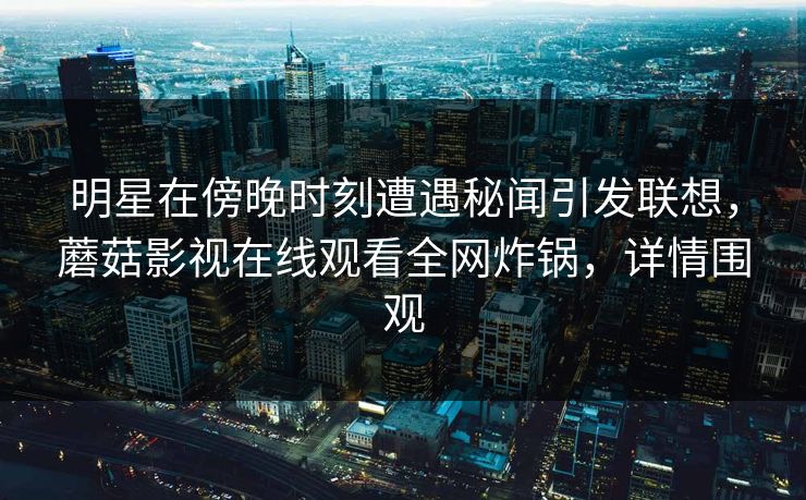 明星在傍晚时刻遭遇秘闻引发联想，蘑菇影视在线观看全网炸锅，详情围观