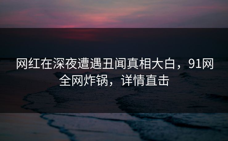 网红在深夜遭遇丑闻真相大白，91网全网炸锅，详情直击