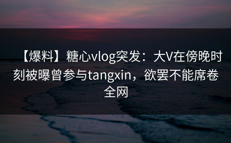 【爆料】糖心vlog突发：大V在傍晚时刻被曝曾参与tangxin，欲罢不能席卷全网