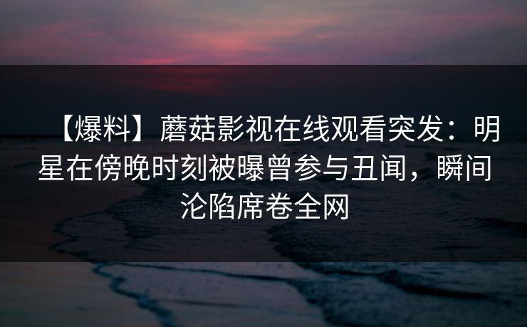 【爆料】蘑菇影视在线观看突发：明星在傍晚时刻被曝曾参与丑闻，瞬间沦陷席卷全网