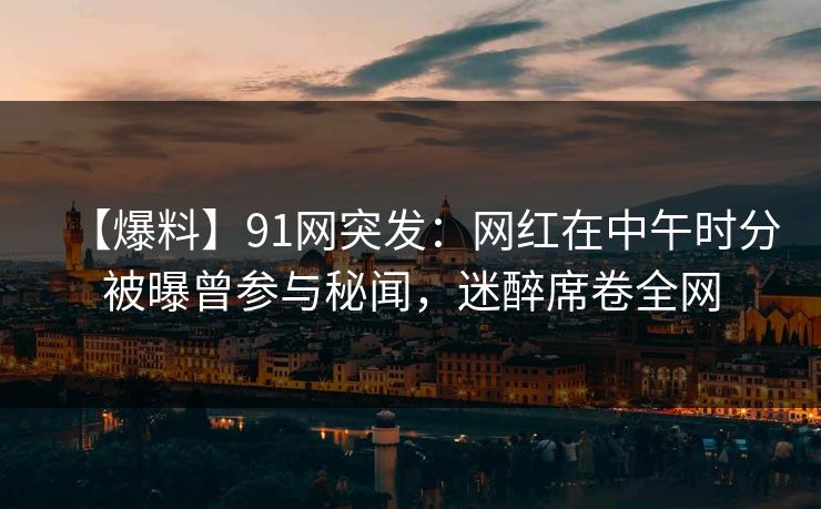 【爆料】91网突发：网红在中午时分被曝曾参与秘闻，迷醉席卷全网