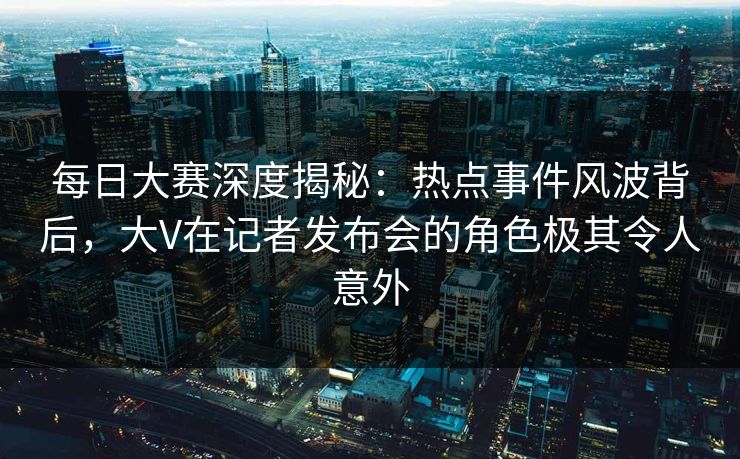 每日大赛深度揭秘：热点事件风波背后，大V在记者发布会的角色极其令人意外