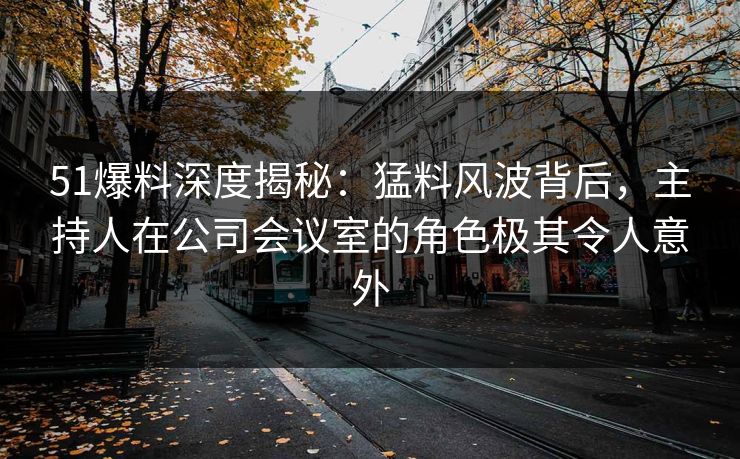51爆料深度揭秘：猛料风波背后，主持人在公司会议室的角色极其令人意外