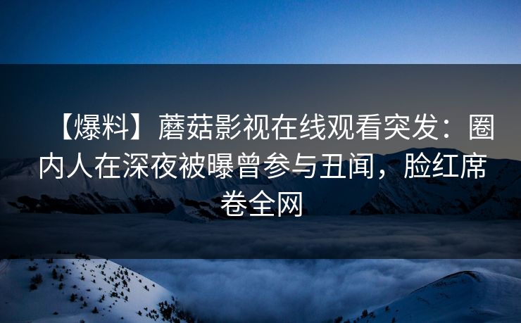 【爆料】蘑菇影视在线观看突发：圈内人在深夜被曝曾参与丑闻，脸红席卷全网