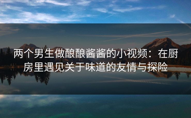 两个男生做酿酿酱酱的小视频：在厨房里遇见关于味道的友情与探险