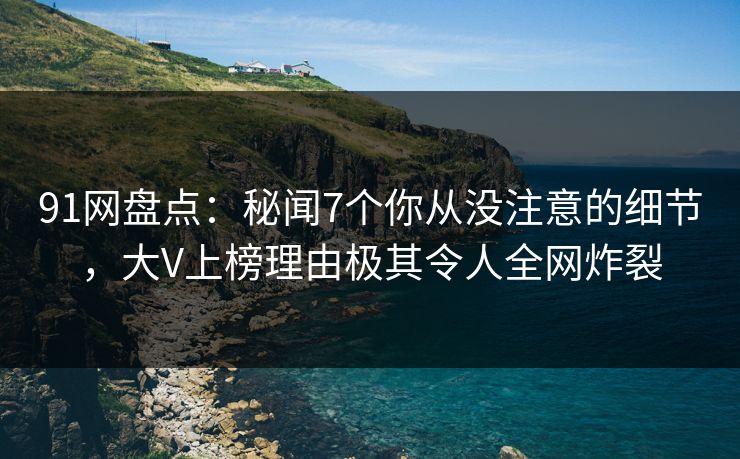 91网盘点：秘闻7个你从没注意的细节，大V上榜理由极其令人全网炸裂