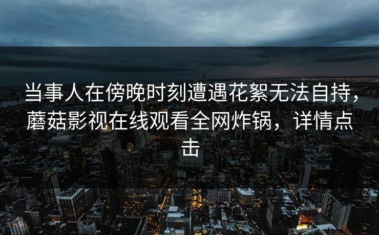 当事人在傍晚时刻遭遇花絮无法自持，蘑菇影视在线观看全网炸锅，详情点击