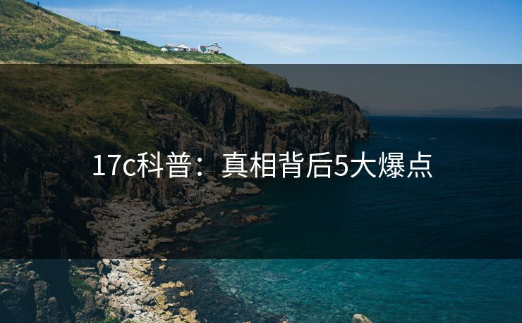 17c科普：真相背后5大爆点
