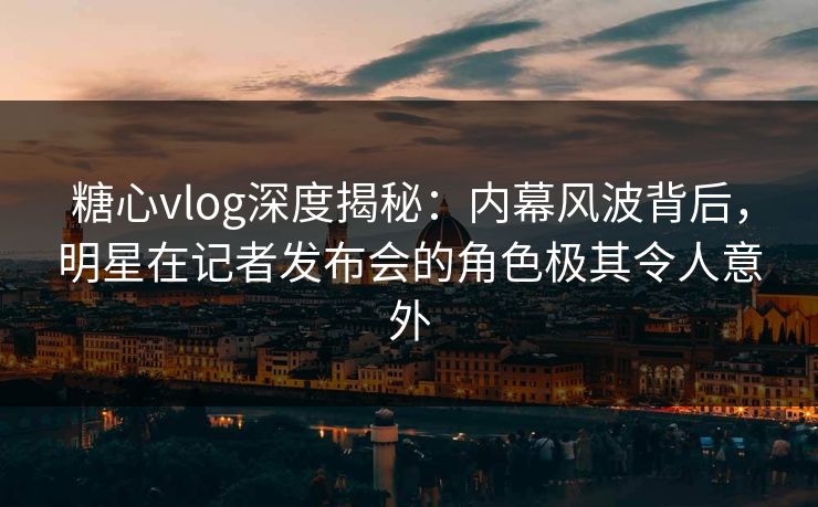 糖心vlog深度揭秘：内幕风波背后，明星在记者发布会的角色极其令人意外