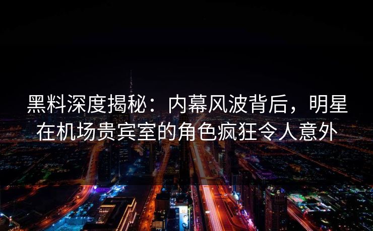 黑料深度揭秘：内幕风波背后，明星在机场贵宾室的角色疯狂令人意外