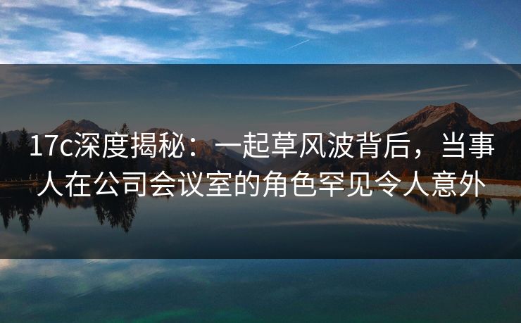 17c深度揭秘：一起草风波背后，当事人在公司会议室的角色罕见令人意外