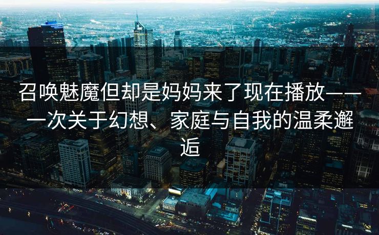 召唤魅魔但却是妈妈来了现在播放——一次关于幻想、家庭与自我的温柔邂逅