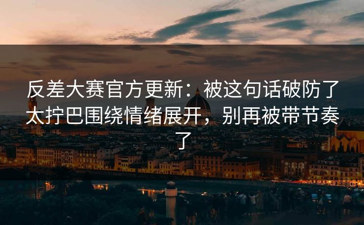 反差大赛官方更新：被这句话破防了太拧巴围绕情绪展开，别再被带节奏了