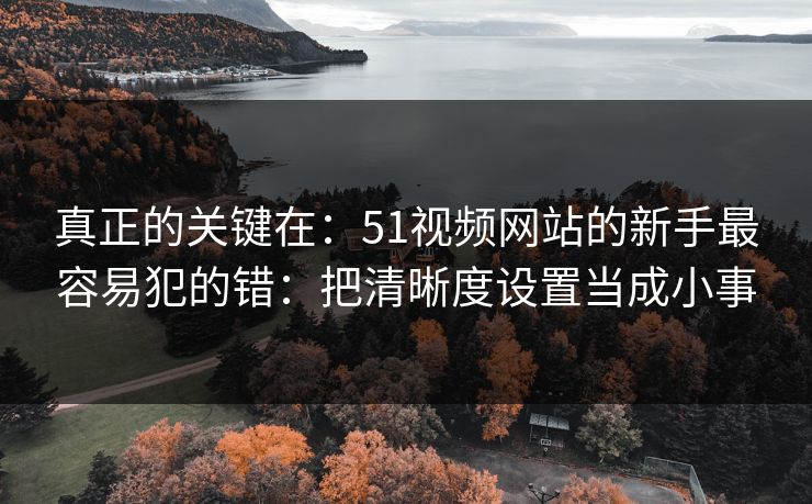 真正的关键在：51视频网站的新手最容易犯的错：把清晰度设置当成小事