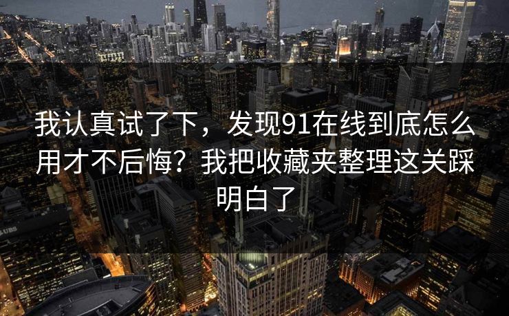 我认真试了下，发现91在线到底怎么用才不后悔？我把收藏夹整理这关踩明白了
