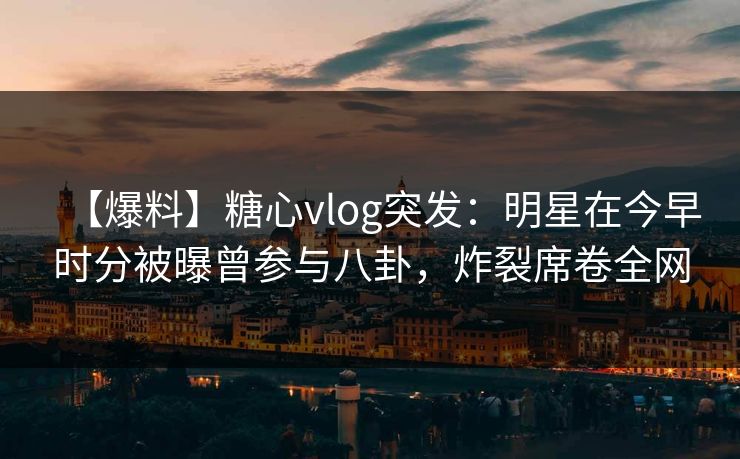 【爆料】糖心vlog突发：明星在今早时分被曝曾参与八卦，炸裂席卷全网
