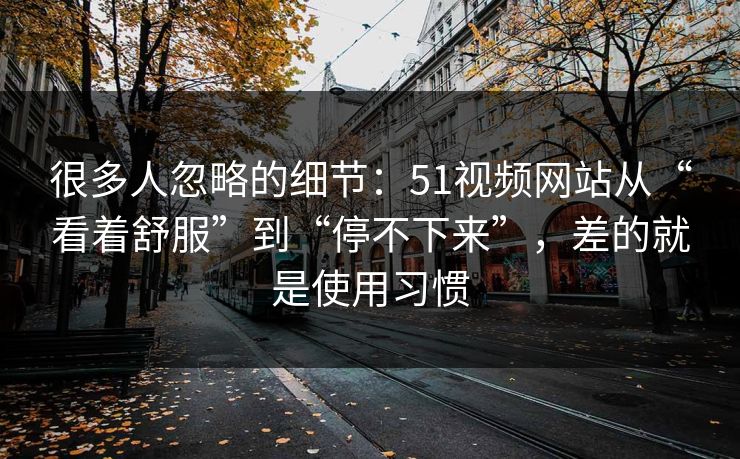 很多人忽略的细节：51视频网站从“看着舒服”到“停不下来”，差的就是使用习惯