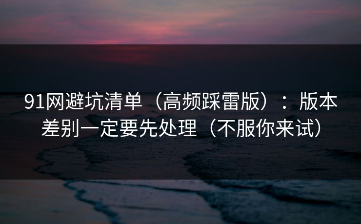 91网避坑清单（高频踩雷版）：版本差别一定要先处理（不服你来试）