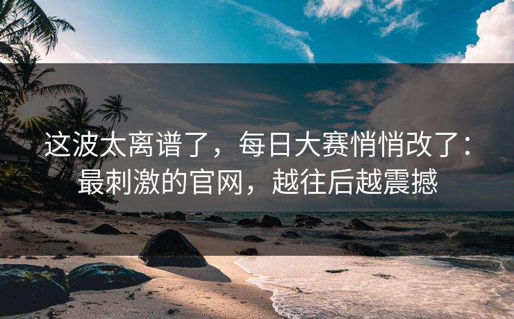 这波太离谱了，每日大赛悄悄改了：最刺激的官网，越往后越震撼