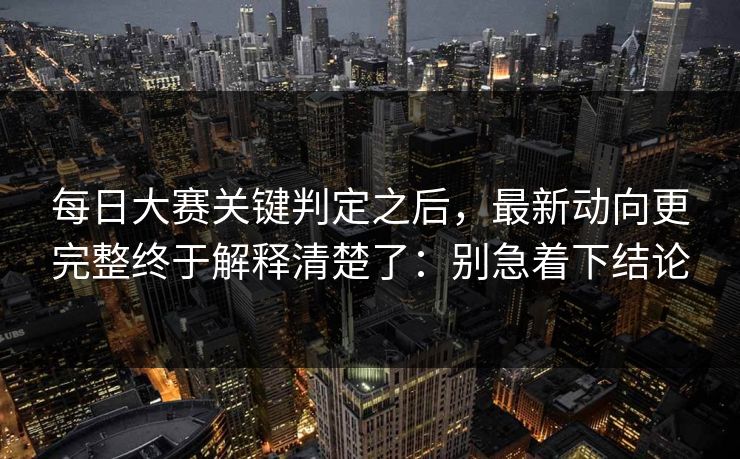 每日大赛关键判定之后，最新动向更完整终于解释清楚了：别急着下结论