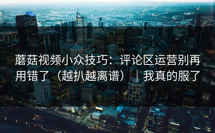 蘑菇视频小众技巧：评论区运营别再用错了（越扒越离谱）｜我真的服了