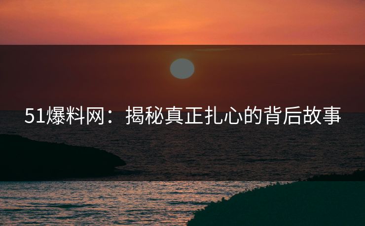 51爆料网：揭秘真正扎心的背后故事