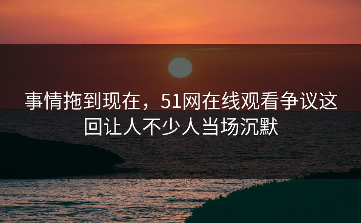 事情拖到现在，51网在线观看争议这回让人不少人当场沉默